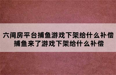 六间房平台捕鱼游戏下架给什么补偿 捕鱼来了游戏下架给什么补偿